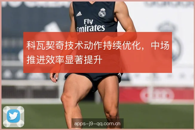 科瓦契奇技术动作持续优化,中场推进效率显著提升 科瓦契奇技术动作持续优化,中场推进效率显著提升