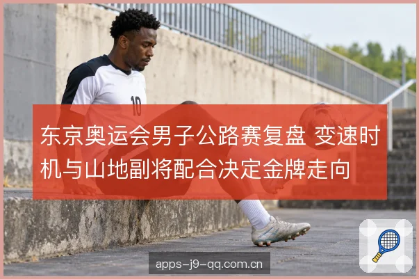 东京奥运会男子公路赛复盘 变速时机与山地副将配合决定金牌走向