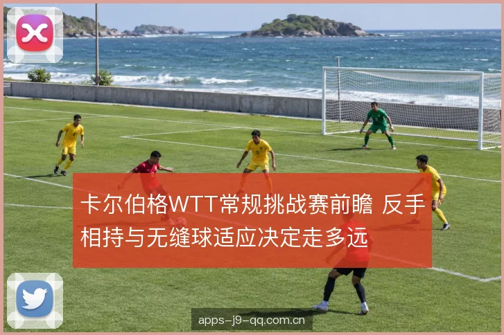 卡尔伯格WTT常规挑战赛前瞻 反手相持与无缝球适应决定走多远